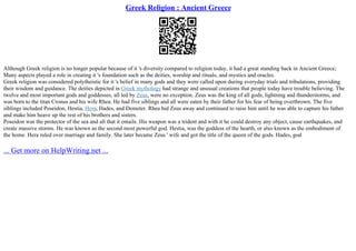 Greek Religion : Ancient Greece
Although Greek religion is no longer popular because of it 's diversity compared to religion today, it had a great standing back in Ancient Greece;
Many aspects played a role in creating it 's foundation such as the deities, worship and rituals, and mystics and oracles.
Greek religion was considered polytheistic for it 's belief in many gods and they were called upon during everyday trials and tribulations, providing
their wisdom and guidance. The deities depicted in Greek mythology had strange and unusual creations that people today have trouble believing. The
twelve and most important gods and goddesses, all led by Zeus, were no exception. Zeus was the king of all gods, lightning and thunderstorms, and
was born to the titan Cronus and his wife Rhea. He had five siblings and all were eaten by their father for his fear of being overthrown. The five
siblings included Poseidon, Hestia, Hera, Hades, and Demeter. Rhea hid Zeus away and continued to raise him until he was able to capture his father
and make him heave up the rest of his brothers and sisters.
Poseidon was the protector of the sea and all that it entails. His weapon was a trident and with it he could destroy any object, cause earthquakes, and
create massive storms. He was known as the second most powerful god. Hestia, was the goddess of the hearth, or also known as the embodiment of
the home. Hera ruled over marriage and family. She later became Zeus ' wife and got the title of the queen of the gods. Hades, god
... Get more on HelpWriting.net ...
 