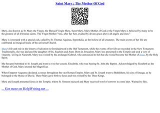 Saint Mary : The Mother Of God
Mary, also known as St. Mary the Virgin, the Blessed Virgin Mary, Saint Mary, Mary Mother of God or the Virgin Mary is believed by many to be
the greatest of all Christian saints. The Virgin Mother "was, after her Son, exalted by divine grace above all angels and men."
Mary is venerated with a special cult, called by St. Thomas Aquinas, hyperdulia, as the holiest of all creatures. The main events of her life are
celebrated as liturgical feasts of the universal Church.
Mary's life and role in the history of salvation is foreshadowed in the Old Testament, while the events of her life are recorded in the New Testament.
Traditionally, she was declared the daughter of Sts. Joachim and Anne. Born in Jerusalem, Mary was presented in the Temple and took a vow of
virginity. Living in Nazareth, Mary was visited by the archangel Gabriel, who announced to her that she would become the Mother of Jesus, by the Holy
Spirit.
She became betrothed to St. Joseph and went to visit her cousin, Elizabeth, who was bearing St. John the Baptist. Acknowledged by Elizabeth as the
Mother of God, Mary intoned the Magnificat.
When Emperor Augustus declared a census throughout the vast Roman Empire, Mary and St. Joseph went to Bethlehem, his city of lineage, as he
belonged to the House of David. There Mary gave birth to Jesus and was visited by the Three Kings.
Mary and Joseph presented Jesus in the Temple, where St. Simeon rejoiced and Mary received word of sorrows to come later. Warned to flee,
... Get more on HelpWriting.net ...
 