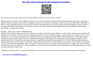 How Does Desire Disrupt the Representation of Unified...
How does desire disrupt the representation of unified identity in John Ford's 'Tis Pity She's a Whore?
Representations of sexuality in Early Modern literature reveal a variety of attitudes, but they can be characterised by the ambivalence which they
display towards the subject of desire and its consequences for the self. The destructive potential of desire is revealed in John Ford's Tis Pity She's A
Whore, widely considered to be one of the most radical works of Jacobean theatre, not only for its frank and nuanced portrayal of incest, but for its
reworking of the theme of ill–fated love from Romeo and Juliet into a dark rumination on the fundamental incommunicability of desire and the
impossibility of mutual understanding.
Arguably ... Show more content on Helpwriting.net ...
Her tut'ress Putana draws attention to her lack of agency in the matter, to her status as mere object in a society which valued economic necessity and
kinship ties over affection: 'you'll be stolen away sleeping else shortly' (I.2.70.). Annabella's response: 'such a life gives no content to me' (I.2.71–2)
indicates her wish to avoid this system entirely, which the prospect of a mutually loving relationship with Giovanni seems to offer. When Soranzo
interrogates her on the father of her child, as Lisa Hopkins has pointed out, she compares her unborn child to the immaculate conception, and by
inference herself to the Virgin Mary, describing Giovanni as 'angel–like' and worthy of 'true worship'(IV.3.37–41)[10]. While she takes pleasure in
teasing Soranzo here, her real intent is to express the communion which she feels in her relationship with Giovanni that the strictures of conventional
marriage cannot offer. Susannah Mintz writes: 'the fact that Annabella and Giovanni occupy unequal social positions...suggests that their motivations
toward incest may also be different'[11]. The very different ways in which the two characters are constructed by society inescapably shapes their desire
as much as their desire shapes them.
Annabella's expectations for her incestuous relationship are no more evident than in the moment, when, following a long period of separation,
... Get more on HelpWriting.net ...
 