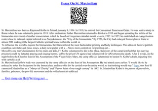 Essay On St. Maximilian
St. Maximilian was born as Raymond Kolbe in Poland, January 8, 1894. In 1910, he entered the Conventual Franciscan Order. He was sent to study in
Rome where he was ordained a priest in 1918. After ordination, Father Maximilian returned to Polska in 1919 and began spreading his militia of the
Immaculata movement of mother consecration, which he based on Gregorian calendar month sixteen, 1917. In 1927, he established an evangelization
center close to national capital referred to as Niepokalanow, the "City of the Immaculate." By 1939, the City had enlarged from eighteen friars to
almost 900, making it the largest Catholic spiritual house within the world. m
To influence the world to require the Immaculata, the friars utilized the most fashionable printing and body techniques. This allowed them to publish
countless catechetic and pious zones, a daily newspaper with a ... Show more content on Helpwriting.net ...
Moved by one man's lamentation for his mate and kids, Fr. Kolbe volunteered to die in his place. Survivors of the camp testified that the starving
prisoners could be detected praying and singing hymns, led by the priest UN agency had volunteered for AN torturesome death. After 2 weeks, on the
night before the Church's feast of the Assumption of the Virgin Mary Mary, the camp officials determined to hasten Fr. Kolbe's death, injecting him
with carbolic acid.
St. Maximilian Kolbe's body was cremated by the camp officials on the feast of the Assumption. He had stated years earlier: "I would like to be
reduced to ashes for the reason for the Immaculata, and may this dirt be carried over the entire world, so that nothing would stay." Pope John Paul II
canonized Maximilian as a "Martyr of Charity" and "Patron Saint of our tough century" in 1982. St. Maximilian Kolbe is the patron of journalists,
families, prisoners, the pro–life movement and the with chemicals addicted
... Get more on HelpWriting.net ...
 
