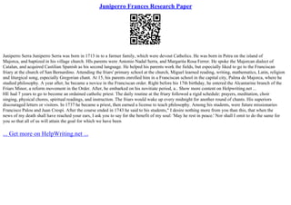 Juniperro Frances Research Paper
Juniperro Serra Juniperro Serra was born in 1713 in to a farmer family, which were devout Catholics. He was born in Petra on the island of
Majorca, and baptized in his village church. HIs parents were Antonio Nadal Serra, and Margarita Rosa Ferrer. He spoke the Majorcan dialect of
Catalan, and acquired Castilian Spanish as his second language. He helped his parents work the fields, but especially liked to go to the Franciscan
friary at the church of San Bernardino. Attending the friars' primary school at the church, Miguel learned reading, writing, mathematics, Latin, religion
and liturgical song, especially Gregorian chant. At 15, his parents enrolled him in a Franciscan school in the capital city, Palma de Majorca, where he
studied philosophy. A year after, he became a novice in the Franciscan order. Right before his 17th birthday, he entered the Alcantarine branch of the
Friars Minor, a reform movement in the Order. After, he embarked on his novitiate period, a... Show more content on Helpwriting.net ...
HE had 7 years to go to become an ordained catholic priest. The daily routine at the friary followed a rigid schedule: prayers, meditation, choir
singing, physical chores, spiritual readings, and instruction. The friars would wake up every midnight for another round of chants. His superiors
discouraged letters or visitors. In 1737 he became a priest, then earned a license to teach philosophy. Among his students, were future missionaries
Francisco Palou and Juan Crespi. After the course ended in 1743 he said to his students," I desire nothing more from you than this, that when the
news of my death shall have reached your ears, I ask you to say for the benefit of my soul: 'May he rest in peace.' Nor shall I omit to do the same for
you so that all of us will attain the goal for which we have been
... Get more on HelpWriting.net ...
 