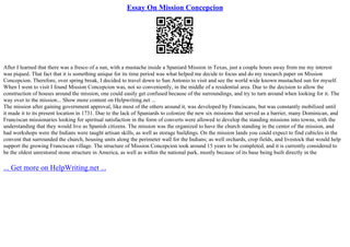 Essay On Mission Concepcion
After I learned that there was a fresco of a sun, with a mustache inside a Spaniard Mission in Texas, just a couple hours away from me my interest
was piqued. That fact that it is something unique for its time period was what helped me decide to focus and do my research paper on Mission
Concepcion. Therefore, over spring break, I decided to travel down to San Antonio to visit and see the world wide known mustached sun for myself.
When I went to visit I found Mission Concepcion was, not so conveniently, in the middle of a residential area. Due to the decision to allow the
construction of houses around the mission, one could easily get confused because of the surroundings, and try to turn around when looking for it. The
way over to the mission... Show more content on Helpwriting.net ...
The mission after gaining government approval, like most of the others around it, was developed by Franciscans, but was constantly mobilized until
it made it to its present location in 1731. Due to the lack of Spaniards to colonize the new six missions that served as a barrier, many Dominican, and
Franciscan missionaries looking for spiritual satisfaction in the form of converts were allowed to develop the standing missions into towns, with the
understanding that they would live as Spanish citizens. The mission was the organized to have the church standing in the center of the mission, and
had workshops were the Indians were taught artisan skills, as well as storage buildings. On the mission lands you could expect to find cubicles in the
convent that surrounded the church, housing units along the perimeter wall for the Indians; as well orchards, crop fields, and livestock that would help
support the growing Franciscan village. The structure of Mission Concepcion took around 15 years to be completed, and it is currently considered to
be the oldest unrestored stone structure in America, as well as within the national park, mostly because of its base being built directly in the
... Get more on HelpWriting.net ...
 