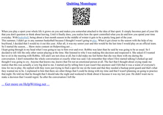 Quitting Monologue
When you play a sport your whole life it grows on you and makes you somewhat attached to the idea of that sport. It simply becomes part of your life
that you don't question or think about leaving. Until it finally does, you realize how the sport controlled what you do and how you spend your time
everyday. Withbasketball, being about a four month season in the middle of winter it gets to be a pretty long part of the year.
This summer, I didn't go to any summer basketball because I thought I wasn't going to play. When it got closer to the season with the help of my
boyfriend, I decided that I would try it out this year. After all, it was my senior year and this would be the last time I would play on an official team.
So I started the season, ... Show more content on Helpwriting.net ...
I kept going through in my head what I was going to say to him over and over. Robbie was later than he said he was going to be as usual. So I
decided to tell Alli the only other senior playing at the time. She listened to why I was making this decision and respected it. She asked if I wanted
her to sit in the meeting with Robbie. Alli and I are not close at all, but it did make me feel better that she was there with me during the
conversation. I don't remember the whole conversation or exactly what was said. I do remember that when I first started talking I choked up and
thought I was going to cry. Anyone that knows me, knows that I'm not an emotional person at all. The fact that I thought about crying made me
realize that this was actually a very big deal to me. I started out by telling him it just wasn't fun anymore and I felt that it was a waste of everyone's
time for me to play. He replied with they were just trying to find a spot for me on the team and that they needed a backup point guard and that's what
they wanted me to be. I explained to him that there are other things that I could be doing with my time and that I wasn't planning on going to practice
that night. He told me that he thought that I should take the night and weekend to think about it because it was my last year. He didn't want me to
make a decision that I would regret. So after the conversation I left the
... Get more on HelpWriting.net ...
 