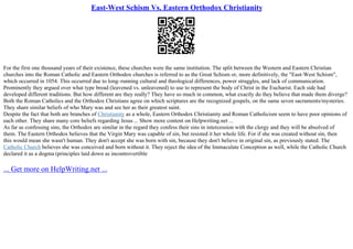 East-West Schism Vs. Eastern Orthodox Christianity
For the first one thousand years of their existence, these churches were the same institution. The split between the Western and Eastern Christian
churches into the Roman Catholic and Eastern Orthodox churches is referred to as the Great Schism or, more definitively, the "East–West Schism",
which occurred in 1054. This occurred due to long–running cultural and theological differences, power struggles, and lack of communication.
Prominently they argued over what type bread (leavened vs. unleavened) to use to represent the body of Christ in the Eucharist. Each side had
developed different traditions. But how different are they really? They have so much in common, what exactly do they believe that made them diverge?
Both the Roman Catholics and the Orthodox Christians agree on which scriptures are the recognized gospels, on the same seven sacraments/mysteries.
They share similar beliefs of who Mary was and see her as their greatest saint.
Despite the fact that both are branches of Christianity as a whole, Eastern Orthodox Christianity and Roman Catholicism seem to have poor opinions of
each other. They share many core beliefs regarding Jesus ... Show more content on Helpwriting.net ...
As far as confessing sins, the Orthodox are similar in the regard they confess their sins in intercession with the clergy and they will be absolved of
them. The Eastern Orthodox believes that the Virgin Mary was capable of sin, but resisted it her whole life. For if she was created without sin, then
this would mean she wasn't human. They don't accept she was born with sin, because they don't believe in original sin, as previously stated. The
Catholic Church believes she was conceived and born without it. They reject the idea of the Immaculate Conception as well, while the Catholic Church
declared it as a dogma (principles laid down as incontrovertible
... Get more on HelpWriting.net ...
 