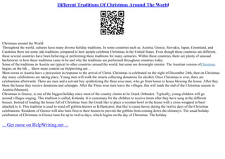 Different Traditions Of Christmas Around The World
Christmas around the World
Throughout the world, cultures have many diverse holiday traditions. In some countries such as; Austria, Greece, Slovakia, Japan, Greenland, and
Catalonia there are some odd traditions compared to how people celebrate Christmas in the United States. Even though these countries are different,
these several countries have been believing or performing these traditions for many centuries. Within these countries, there are plenty of unusual
backstories in how these traditions came to be and why the traditions are performed throughout countries today.
Some of the traditions in Austria are typical to other countries around the world, but some are downright sinister. The Austrian version ofChristmas
begins on the 6th ... Show more content on Helpwriting.net ...
Most towns in Austria have a procession in response to the arrival of Christ. Christmas is celebrated on the night of December 24th, then on Christmas
day many celebrations are taking place. Young men will walk the streets collecting donations for alcohol. Once Christmas is over, there are
celebrations afterwards. There are men and a servant boy symbolizing the three wise men, who go from house to house blessing the house. After they
bless the house they receive donations and schnapps. After the Three wise men leave the villages, this will mark the end of the Christmas season in
Austria (Munson).
Christmas in Greece, is one of the biggest holiday since most of the country claims to be Greek Orthodox. Typically, young children will go
around villages singing. This tradition is called, Kalanda. It is customary for the children to receive treats after they have sung at the different
houses. Instead of loading the house full of Christmas trees the Greek like to place a wooden bowl in the house with a cross wrapped in basil
attached to it. This tradition is used to ward off goblins known as Killantzaroi, that like to cause havoc during the twelve days of the Christmas
celebrations. Residents of Greece will also burn fires in their houses to prevent the goblins from coming down the chimneys. The usual holiday
celebration of Christmas in Greece lasts for up to twelve days, which begins on the day of Christmas. The holiday
... Get more on HelpWriting.net ...
 