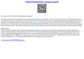 Virgin Of Immaculate Conception Analysis
An overview of The Virgin of the Immaculate Conception
The Virgin of Immaculate Conception was created in the late 18th century in most likely "South America, probably Cuzco, Peru" (Dallas Museum of
Art). The illustration was formed with oil on a canvas and the artist is unknown. The artwork is currently being displayed at the Dallas Museum of Art
within the Latin American Art section. The Virgin ofImmaculate Conception belongs to the The Cleofas and Celia de la Garza Collection and was a
gift from Mary de la Garza–Hanna and Virginia de la Garza. Other featured works in this collection are The Ascension of Christ and Flight into Egypt,
both by an unknown artist. This artwork is a religiously stylized piece composed to represent the values of the Virgin Mary's life, heritage, and future.
Subject History
"The Immaculate Conception of the Virgin began appearing as a subject in art in the 17th century Spain, and from there it spread in the Spanish
colonies of the New World." (Dallas Museum of Art, 2017) The movement of highlighting religious figures within Latin American culture not only
served as simply appreciating masterful works of art, but also as a symbol of a person or family's dedication to their chosen spiritual entity. The
spiritual leaders such as St. Matthew, St. Peter, and Jesus Christ often reminds constituents of the home, neighborhood, or place of worship of their
continued adherence to a certain ideology while simultaneously bringing communities together in
... Get more on HelpWriting.net ...
 
