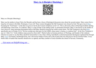 Mary As A Disciple ( Mariology )
Mary as a Disciple (Mariology)
Mary was the mother to Jesus Christ, the Messiah, and has been a focus of theological discussion since about the second century. Mary comes from a
long line of women in the bible. Prototypes, if you will. These women throughout the Old Testament were chosen by God. This gave way toMary
becoming the "God bearer." A title that was given to her by the Council of Ephesus in 431 C.E. This is obviously where all theological debate dealing
with Mariology comes from. To Catholics, Mary is a sign of hope in this fading world. To protestant Christians, Mary is also known as the mother of
God. However, many protestant theologians believe that Mary should be honored but within certain limits. The Old Testament in the HolyBible
specifically says in Exodus 34:14, "Do not worship any other god, for the LORD, whose name is Jealous, is a jealous God" . In the New Testament it
says in 1 John 5:21, "Little children, keep yourselves from idols". Martin Luther (a German professor of Theology, and founder of the Lutheran
Church) was quick to say that Mary should be honored but to only what is fitting. Karl Barth (a reformed protestant theologian) explained that through
Mary, Jesus was human, and through Jesus, she is the divine mother of God, and is full of grace that was still given to her by God the Father. Avery
Dulles talks of models that churches should strive to uphold, and Mary (mother of God) resembles the church of Servant, Community,
... Get more on HelpWriting.net ...
 