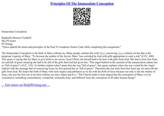 Principles Of The Immaculate Conception
Immaculate Conception
Raphaella Henson–Vendrell
Ms.O'Connor
P5 Orange
"I have upheld the intent and principles of the Paul VI Academic Honor Code while completing this assignment."
The Immaculate Conception is the birth of Mary without sin. Many people confuse this with Mary conceiving Jesus without sin but that is the
perpetual virginity of Mary. "To become the mother of the Savior, Mary "was enriched by God with gifts appropriate to such a role" (CCC, 490).
This quote is saying that for Mary to give birth to our savior, Jesus Christ, she herself had to be born with gifts from God. She had to born free from
sin and full of grace meaning she had to be full of the gifts that God has given her. "The angel Gabriel at the moment of the annunciation salutes her
as "full of grace" ( CCC, 132). To further explain what I mean that she was "full of grace", this quote explains when she was visited by the Angel
Gabriel with the message that of conceiving Jesus, he first greeted her as "full of grace". Therefore she was truly born free from any sin and with the
gifts from God. We honor the birth of Mary with such respect and jubilation as we do with the birth of Jesus because not only is she the mother of
Jesus, she was the first one to be born without sin since Adam and Eve. "The Church made it clear indeed that the conception of Mary is to be
venerated as something extraordinary, wonderful, eminently holy, and different from the conception of all other human beings"
... Get more on HelpWriting.net ...
 