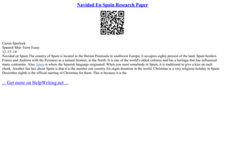 Navidad En Spain Research Paper
Carsin Spurlock
Spanish Mid–Term Essay
12–15–14
Navidad en Spain The country of Spain is located in the Iberian Peninsula in southwest Europe; it occupies eighty percent of the land. Spain borders
France and Andorra with the Pyrenees as a natural frontier, in the North. It is one of the world's oldest cultures and has a heritage that has influenced
many continents. Also, Spain is where the Spanish language originated. When you meet somebody in Spain, it is traditional to give a kiss on each
cheek. Another fun fact about Spain is that it is the number one country for organ donation in the world. Christmas is a very religious holiday in Spain.
December eighth is the official starting of Christmas for them. This is because it is the
... Get more on HelpWriting.net ...
 