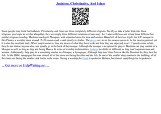 Judaism, Christianity, And Islam
Some people may think that Judaism, Christianity, and Islam are three completely different religions. But if you take a better look into these
religions, you begin to see that altogether, they are simply three different variations of one story. Let 's start with how and where these different but
similar religions worship. Muslims worship in Mosques, with separated areas for men and women. Based off of the class trip to the ICC mosque in
Des Plaines, a worship takes around 15–20 minutes and is said mostly in Arabic. The prayer service at the mosque seems to be the most organized, yet
it is also the most laid back. When people come in, they are aware of what they have to do and how they are expected to act. If people come in late,
they do not distract anyone else, and quietly go to the back of the mosque. Although the mosque is an option for prayer, Muslims can pray outside of a
Mosque as well, as long as they are facing Mecca. In terms of worship technicalities, Judaism is a little bit different, as they don 't separate men and
women. Additionally, they pray in a something similar to a Mosque, a Synagogue. Although they don 't face Mecca like the Muslims do, they face the
Ark. At the JBBG synagogue that was visited, all of the pews are facing the altar and the Ark. In one of the smaller study rooms in the building, all of
the chairs are facing the smaller Ark that is in the room. During a worship,the Torah is spoken in Hebrew, but almost everything else is spoken in
... Get more on HelpWriting.net ...
 
