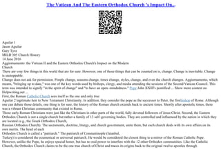 The Vatican And The Eastern Orthodox Church 's Impact On...
Aguilar 1
Jason Aguilar
Gary Tyra
MILD 305 Church History
14 June 2016
Aggiornamento: the Vatican II and the Eastern Orthodox Church's Impact on the Modern
Church
There are very few things in this world that are for sure. However, one of those things that can be counted on is, change. Change is inevitable. Change
is unstoppable.
Change does not ask for permission. People change, seasons change, times change, styles, change, and even the church changes. Aggiornamento, which
means, "bringing up to date," was one of the key words used by bishops, clergy, and media attending the sessions of the Second Vatican Council. This
term was intended to signify "in the spirit of change" and "to have an open–mindedness." Pope John XXIII's pontifical ... Show more content on
Helpwriting.net ...
First, the Roman Catholic Church sees itself as the one and only true
Aguilar 2 legitimate heir to New Testament Christianity. In addition, they consider the pope as the successor to Peter, the firstbishop of Rome. Although
one can debate those details, one thing is for sure, the history of the Roman church extends back to ancient times. Shortly after apostolic times, there
was a vibrant Christian community that existed in Rome.
Those early Roman Christians were just like the Christians in other parts of the world, fully devoted followers of Jesus Christ. Second, the Eastern
Orthodox Church is not a single church but rather a family of 13 self–governing bodies. They are controlled and influenced by the nation in which they
are located (e.g., the Greek Orthodox Church,
Russian Orthodox Church). The sacraments, doctrine, liturgy, and church government, unite them, but each church deals with its own affairs on its
own merits. The head of each
Orthodox Church is called a "patriarch." The patriarch of Constantinople (Istanbul,
Turkey) is considered the ecumenical or universal patriarch. He would be considered the closest thing to a mirror of the Roman Catholic Pope.
However, unlike the Pope, he enjoys special honor, but has no real power to interfere with the 12 other Orthodox communities. Like the Catholic
Church, the Orthodox Church claims to be the one true church of Christ and traces its origins back to the original twelve apostles through
 
