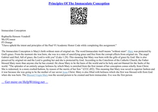 Principles Of The Immaculate Conception
Immaculate Conception
Raphaella Henson–Vendrell
Ms.O'Connor
P5 Orange
"I have upheld the intent and principles of the Paul VI Academic Honor Code while completing this assignment."
The Immaculate Conception is Mary's birth without stain of original sin. The word Immaculate itself means "without stain". Mary was protected by
God's grace. From the moment she was born, she was in a state of sanctifying grace and free from the corrupt effects from original sin. The angel
Gabriel said Hail, full of grace, the Lord is with you" (Luke 1:28). This meaning that Mary was born with the gifts of grace by God. She is also
preserved by original sin and the Lord is guiding her and she is protected by God. According to the Catechism of the Catholic Church, the Father
blessed Mary more than anyone else he has created. He chose Mary to be the basis of the world and to be holy and not blamed for the faults of the
world. "The splendor of an entirely unique holiness by which Mary is enriched from the first instant of her conception comes wholly from Christ.
She is redeemed, in a more exalted fashion, by reason of the merits of her Son " (CCC,492). This meaning that Mary was saved in superior fashion and
it was because she was going to be the mother of our savior Jesus Christ. Mary is also filled with holiness which she first was blessed with from God
when she was born. The Blessed Virgin Marywas the second person to be created and born immaculate. Eve was the first person
... Get more on HelpWriting.net ...
 
