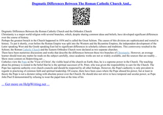 Dogmatic Differences Between The Roman Catholic Church And...
Dogmatic Differences Between the Roman Catholic Church and the Orthodox Church
Christianity is a major world religion with several branches, which, despite sharing common ideas and beliefs, have developed significant differences
over the course of history.
Perhaps the greatest breach in the Church happened in 1054 and is called the Great Schism. The causes of this division are sophisticated and rooted in
history. To put it shortly, even before the Roman Empire was split into the Western and the Byzantine Empires, the independent development of the
Latin–speaking West and the Greek–speaking East led to significant differences in scholarly cultures and traditions. This controversy resulted in the
Schism; the Roman Catholic Church and the Eastern Orthodox Church were declared as two separate churches.
There have been numerous discussions and works that describe the differences between these two branches of Christianity. However, an average
learner should treat any matter he reads on the subject carefully, since academic works are not so widely available, and the sources that are readily ...
Show more content on Helpwriting.net ...
Catholics view the Pope as the 'Vicar of Christ', the visible head of the church on Earth; thus, he is a supreme power in the Church. The teaching
about his primacy is rooted in the belief that he is the spiritual successor of St. Peter, who was given the responsibility to care for the Church. The
Pope has supreme authority over church councils and should be respected by all other bishops. However, the Pope's authority is only prevalent in
regards to practicing of common faith and spiritual leadership. Of course, there have been cases where the Pope abused his power, but at least in
theory the Pope is not a dictator ruling with absolute power over the Church. He should also not strive to have temporal and secular power, as Pope
John Paul II demonstrated by refusing to wear the papal tiara at the time of his
... Get more on HelpWriting.net ...
 