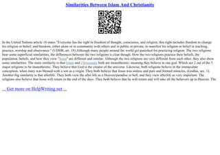 Similarities Between Islam And Christianity
In the United Nations article 18 states "Everyone has the right to freedom of thought, conscience, and religion; this right includes freedom to change
his religion or belief, and freedom, either alone or in community with others and in public or private, to manifest his religion or belief in teaching,
practice, worship and observance." (UDHR, art. 18) Although many people around the world get punished for practicing religion. The two religions
bear some superficial similarities, the differences between the two religions is clear though. How the two religions practice their beliefs, the
population, beliefs, and how they view "Jesus" are different and similar. Although the two religions are very different from each other, they also show
some similarities. The main similarity is that Islam and Christianity both are monotheistic; meaning they believe in one god. Which are 2 out of the 3
major religions to be monotheistic. They believe that God is the creator of the universe. Likewise, both religions believe in the immaculate
conception, when mary was blessed with a son as a virgin. They both believe that Jesus was sinless and pure and formed miracles, (Godlas, sec. 1).
Another big similarity is that afterlife. They both view the after life as a Heaven/paradise or hell, and they view afterlife as very important. The
religions also believe that Jesus will return in the end of the days. They both believe that he will return and will take all the believers up to Heaven. The
... Get more on HelpWriting.net ...
 