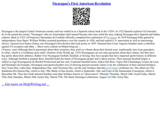 Nicaragua's First American Revolution
Nicaragua is the largest Central American country and was settled in as a Spanish colony back in the 1520's. In 1522 Spanish explorer Gil Gonzalez
de Avila named the colony "Nicaragua" after an Amerindian chief named Nicarao who once ruled the area, making Nicaragua have Spanish and Indian
cultures. Back in 1523–24 Francisco Hernandez de Cordoba officially completed his exploration of Nicaragua. In 1838 Nicaragua fully gained its
independence from Spain. William Walker assumed presidency over the country in 1856, and had seeked U.S. annexation as well as sanctioning
slavery. General Jose Santos Zelaya was Nicaragua's first dictator that took power in 1893. National hero Cesar Augusto Sandino starts a rebellion
against US occupiers and other ... Show more content on Helpwriting.net ...
(Vianica. com) Although they're passionate about their costumes, they aren't so vibrant about their formal wear; traditionally men wear guayabera
in white, which is a Caribbean style outfit. (Nations of the World, pg. 1355) Nicaraguans are not only passionate about their culture, but they have
big spirits about their athletics. Rather if its Nicaraguan football, baseball, or boxing, they have people that have impacted sports history in different
ways. Although football is popular there, baseball holds the hearts of Nicaraguan people and is taken serious. Their national baseball league is
called La Liga Nicaraguense de Beisbol Profesional and has only 4 national baseball teams: Indios Del Boer, Tigres Del Chinandega, Leones de Leon,
and Orientales de Granada. (Nicaragua.com/sports)Another way of showing passion towards culture is by the celebration of their national holidays;
New Years Day, Labor Day, Independence Day, and Christmas Day, are the only holidays that theUnited States celebrates too. The others are The
Sandinista Revolution Day, which is July 19th, Battle of San Jacinto, which is September 14th, and Feast of the Immaculate Conception, which is
December 8th. They have both national holidays and other holidays known as "observances"; Maundy Thursday, March 24th, Good Friday, March
25th, Holy Saturday, March 26th, Easter Day, March 27th, The Santo Domingo Celebration, August 1st
–10th, Army Day,
... Get more on HelpWriting.net ...
 