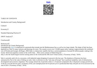 Italy
TABLE OF CONTENTS
Introduction and Country Background1
Culture4
Economy12
Standard Operating Practices18
SWOT Analysis27
Conclusion40
References42
Introduction & Country Background
Geographically, Italy is comprised of a peninsula that extends into the Mediterranean Sea, as well as two large islands. The shape of Italy has been
depicted as a 'boot' in many cartoons and drawings for years. The country covers over 116,000 square miles, making it approximately the combined
size of Florida and Georgia. (Killinger, 2002) Italy is a democratic republic that has a current population of around 60 million people, making it the
twenty–third most populous country in the world. Italy ... Show more content on Helpwriting.net ...
Italy is also the fourth largest tourism earning nation in the world and the fifth most visited country. ("Economy of Italy," 2010)
Italy is currently said to be in a recession, with industrial output dropping 6.6 percent in the last year. The shutdown of factories has been
announced by Fiat in the wake of falling car sales. Italy is referred to as the "sick man of Europe" due to political instability, lack of infrastructure
development and economic stagnation. The average annual rate of growth in Italy is 1.23 percent compared to the 2.28 percent average growth rate
in the EU over the last ten years. In January of this year unemployment hit 8.6 percent yet it is predicated that Italy will pull out of its recession by the
end of 2010. ("Economy of Italy," 2010)
 