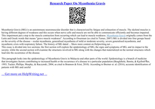 Research Paper On Myasthenia Gravis
Myasthenia Gravis (MG) is an autoimmune neuromuscular disorder that is characterized by fatigue and exhaustion of muscle. The skeletal muscles is
having different degrees of weakness and this occurs when nerve cells and muscle are not be able to communicate efficiently and becomes impaired.
This impairment put a stop to the muscle contraction from occurring which can lead to muscle weakness. Myasthenia Gravis originally comes from the
Latin and Greek words that means "grave muscle weakness''. According to Osserman (as cited in Turner, 2007) MG is divided into four groups based
on the severity of the disease – ocular myasthenia, generalised myasthenia of mild or moderate severity, severe generalised myasthenia, and
myasthenic crisis with respiratory failure. The history of MG dated ... Show more content on Helpwriting.net ...
This essay is divided into two sections; the first section will explore the epidemiology of MG, the signs and symptoms of MG, and its impact to the
society; while the second section will examine the structures involved in MG along with the changes that materialized on the normal structures which
lead into the occurrence of the disease.
This paragraph looks into the epidemiology of Myasthenia Gravis in Malaysia and other parts of the world. Epidemiology is a branch of medicine
that investigates factors contributing to increased health or the occurrence of a disease in a particular population (Beaglehole, Bonita, & KjellstrГ¶m,
1993; Tucker, Phillips, Murphy, & Raczynski, 2004, as cited in Brannon & Feist, 2010). According to Breiner et. al. (2016), accurate identification of
patients with MG and careful
... Get more on HelpWriting.net ...
 