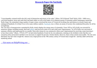 Research Paper On Ned Kelly
"A psychopathic criminal misfit who left a trail of destruction and misery in his wake." (Moor, 2013) Edward "Ned" Kelly (1854 – 1880) was a
convicted murderer, horse and cattle thief and bank robber as well as the leader of an infamous group of Australian outlaw bushrangers named the
'Kelly Gang'. He committed a large number of major crimes, terrorised the towns of Victoria by invoking fear and distress in citizens' hearts and
endangered hundreds of civilians' lives in his many ruthless exploits. Ned Kelly was a villain; an enemy of society who condemned the police for all his
wrongdoings.
The vast array of transgressions committed by Kelly clearly displays his strong sense of criminality. From 1870 to 1874, Kelly was arrested for
numerous charges including assault, theft and robbery and received a total of six and a half years' imprisonment. "In 1870, Kelly was convicted of
summary offences and imprisoned for six months. Soon after release he was sentenced to three years' imprisonment for receiving a mare knowing it
to have been stolen." (Barry, 1974) In 1877, he had stolen hundreds of stock by his own admission, claiming in the Jerilderie Letter that this was
caused by police persecution and that it was necessary to support his poverty–stricken family. However, these crimes remain inexcusable. "No one cares
that Kelly may have had a tough life. Almost every single person in the 19th century colony of Victoria had a tough life– and they didn't all become
murdering armed
... Get more on HelpWriting.net ...
 