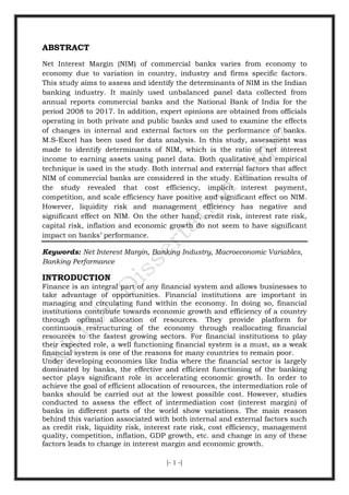 [- 1 -]
ABSTRACT
Net Interest Margin (NIM) of commercial banks varies from economy to
economy due to variation in country, industry and firms specific factors.
This study aims to assess and identify the determinants of NIM in the Indian
banking industry. It mainly used unbalanced panel data collected from
annual reports commercial banks and the National Bank of India for the
period 2008 to 2017. In addition, expert opinions are obtained from officials
operating in both private and public banks and used to examine the effects
of changes in internal and external factors on the performance of banks.
M.S-Excel has been used for data analysis. In this study, assessment was
made to identify determinants of NIM, which is the ratio of net interest
income to earning assets using panel data. Both qualitative and empirical
technique is used in the study. Both internal and external factors that affect
NIM of commercial banks are considered in the study. Estimation results of
the study revealed that cost efficiency, implicit interest payment,
competition, and scale efficiency have positive and significant effect on NIM.
However, liquidity risk and management efficiency has negative and
significant effect on NIM. On the other hand, credit risk, interest rate risk,
capital risk, inflation and economic growth do not seem to have significant
impact on banks’ performance.
Keywords: Net Interest Margin, Banking Industry, Macroeconomic Variables,
Banking Performance
INTRODUCTION
Finance is an integral part of any financial system and allows businesses to
take advantage of opportunities. Financial institutions are important in
managing and circulating fund within the economy. In doing so, financial
institutions contribute towards economic growth and efficiency of a country
through optimal allocation of resources. They provide platform for
continuous restructuring of the economy through reallocating financial
resources to the fastest growing sectors. For financial institutions to play
their expected role, a well functioning financial system is a must, as a weak
financial system is one of the reasons for many countries to remain poor.
Under developing economies like India where the financial sector is largely
dominated by banks, the effective and efficient functioning of the banking
sector plays significant role in accelerating economic growth. In order to
achieve the goal of efficient allocation of resources, the intermediation role of
banks should be carried out at the lowest possible cost. However, studies
conducted to assess the effect of intermediation cost (interest margin) of
banks in different parts of the world show variations. The main reason
behind this variation associated with both internal and external factors such
as credit risk, liquidity risk, interest rate risk, cost efficiency, management
quality, competition, inflation, GDP growth, etc. and change in any of these
factors leads to change in interest margin and economic growth.
 