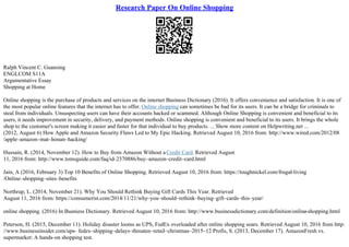 Research Paper On Online Shopping
Ralph Vincent C. Guansing
ENGLCOM S11A
Argumentative Essay
Shopping at Home
Online shopping is the purchase of products and services on the internet Business Dictionary (2016). It offers convenience and satisfaction. It is one of
the most popular online features that the internet has to offer. Online shopping can sometimes be bad for its users. It can be a bridge for criminals to
steal from individuals. Unsuspecting users can have their accounts hacked or scammed. Although Online Shopping is convenient and beneficial to its
users, it needs improvement in security, delivery, and payment methods. Online shopping is convenient and beneficial to its users. It brings the whole
shop to the customer's screen making it easier and faster for that individual to buy products. ... Show more content on Helpwriting.net ...
(2012, August 6) How Apple and Amazon Security Flaws Led to My Epic Hacking. Retrieved August 10, 2016 from: http://www.wired.com/2012/08
/apple–amazon–mat–honan–hacking/
Hussain, R. (2014, November 12). How to Buy from Amazon Without aCredit Card. Retrieved August
11, 2016 from: http://www.tomsguide.com/faq/id–2370886/buy–amazon–credit–card.html
Jain, A (2016, February 3) Top 10 Benefits of Online Shopping. Retrieved August 10, 2016 from: https://toughnickel.com/frugal
–living
/Online–shopping–sites–benefits
Northrup, L. (2014, November 21). Why You Should Rethink Buying Gift Cards This Year. Retrieved
August 11, 2016 from: https://consumerist.com/2014/11/21/why–you–should–rethink–buying–gift–cards–this–year/
online shopping. (2016) In Busniess Dictionary. Retrieved August 10, 2016 from: http://www.businessdictionary.com/definition/online
–shopping.html
Peterson, H. (2015, December 11). Holiday disaster looms as UPS, FedEx overloaded after online shopping soars. Retrieved August 10, 2016 from http:
//www.businessinsider.com/ups– fedex–shipping–delays–threaten–retail–christmas–2015–12 Profis, S. (2013, December 17). AmazonFresh vs.
supermarket: A hands–on shopping test.
 