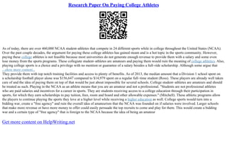 Research Paper On Paying College Athletes
As of today, there are over 460,000 NCAA student–athletes that compete in 24 different sports while in college throughout the United States (NCAA).
Over the past couple decades, the argument for paying these college athletes has gained steam and is a hot topic in the sports community. However,
paying these college athletes is not feasible because most universities do not generate enough revenue to provide them with a salary and some even
lose money from the sports programs. These collegiate student–athletes are amateurs and paying them would ruin the meaning of college athletics. Also,
playing college sports is a choice and a privilege with no mention or guarantee of a salary besides a full–ride scholarship. Although some argue that
...show more content...
They provide them with top notch training facilities and access to plenty of benefits. As of 2013, the median amount that a Division 1 school spent on
a scholarship football player alone was $156,647 compared to $14,979 spent on a regular full–time student (Ross). These players are already well taken
care of and the idea of paying them on top of that would be just about impossible for several schools. College student–athletes are amateurs and should
be treated as such. Playing in the NCAA as an athlete means that you are an amateur and not a professional. "Students are not professional athletes
who are paid salaries and incentives for a career in sports. They are students receiving access to a college education through their participation in
sports, for which they earn scholarships to pay tuition, fees, room and board and other allowable expenses." (Mitchell). These athletic programs allow
the players to continue playing the sports they love at a higher level while receiving a higher education as well. College sports would turn into a
bidding war, create a "free agency" and ruin the overall idea of amateurism that the NCAA was founded on if salaries were involved. Larger schools
that make more revenue or have more money to offer could easily persuade the top recruits to come and play for them. This would create a bidding
war and a certain type of "free agency" that is foreign to the NCAA because the idea of being an amateur
Get more content on HelpWriting.net
 