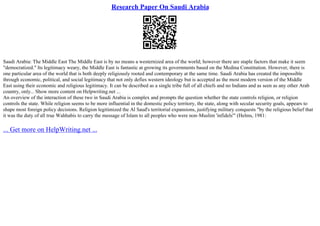Research Paper On Saudi Arabia
Saudi Arabia: The Middle East The Middle East is by no means a westernized area of the world; however there are staple factors that make it seem
"democratized." Its legitimacy weary, the Middle East is fantastic at growing its governments based on the Medina Constitution. However, there is
one particular area of the world that is both deeply religiously rooted and contemporary at the same time. Saudi Arabia has created the impossible
through economic, political, and social legitimacy that not only defies western ideology but is accepted as the most modern version of the Middle
East using their economic and religious legitimacy. It can be described as a single tribe full of all chiefs and no Indians and as seen as any other Arab
country, only... Show more content on Helpwriting.net ...
An overview of the interaction of these two in Saudi Arabia is complex and prompts the question whether the state controls religion, or religion
controls the state. While religion seems to be more influential in the domestic policy territory, the state, along with secular security goals, appears to
shape most foreign policy decisions. Religion legitimized the Al Saud's territorial expansions, justifying military conquests "by the religious belief that
it was the duty of all true Wahhabis to carry the message of Islam to all peoples who were non–Muslim 'infidels'" (Helms, 1981:
... Get more on HelpWriting.net ...
 