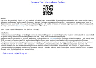 Research Paper On Sentiment Analysis
Abstract
Due to the large volume of opinion rich web resources like twitter, Face book, blogs and news available in digital form, much of the current research
is focusing on the area of sentiment analysis using text analysis. People are getting attracted to develop a system that can extract opinions based on
their response on social media sites. Algorithms can be developed so as to predict preferences of people to improve economic and marketing research.
This paper presents a sentiment analysis on a recent scenario of Uri Attack.
Index Terms– Rich Web Resources, Text Analysis, Uri Attack
Introduction
Sentiment analysis is a technique for tracking the mood or sentiment of the public for a particular product or incident. Sentiment analysis is also called
as opinion mining and it involves in making of a machine that ... Show more content on Helpwriting.net ...
Sentiment analysis concentrates on attitudes, whereas the traditional method of text mining mainly focuses on the analysis of facts. There are few main
fields of research in Sentiment analysis: sentiment classification, feature based sentiment classification and opinion summarization. Sentiment
classification deals with classifying entire document according to the opinions shown with respect to a certain object. While feature–based sentiment
classification considers the opinions on the features of a certain object. Opinion summarization task is different compared to traditional text
summarization because only the features of the product are examined on which the customers have expressed their opinions via any social media.
Opinion summarization does not summarize the reviews by selecting a subset or rewriting some of the original sentences from the reviews to capture
the main points like in the classic text summarization
... Get more on HelpWriting.net ...
 