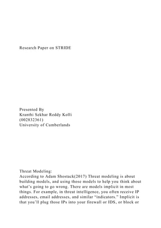 Research Paper on STRIDE
Presented By
Kranthi Sekhar Reddy Kolli
(002832361)
University of Cumberlands
Threat Modeling:
According to Adam Shostack(2017) Threat modeling is about
building models, and using those models to help you think about
what’s going to go wrong. There are models implicit in most
things. For example, in threat intelligence, you often receive IP
addresses, email addresses, and similar “indicators.” Implicit is
that you’ll plug those IPs into your firewall or IDS, or block or
 