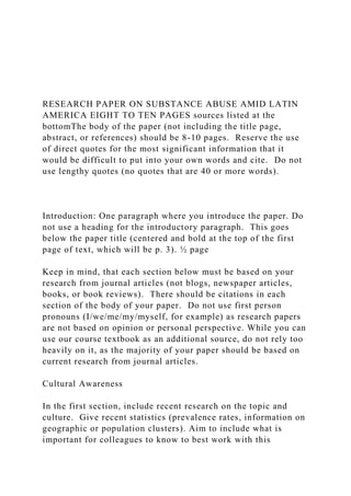 RESEARCH PAPER ON SUBSTANCE ABUSE AMID LATIN
AMERICA EIGHT TO TEN PAGES sources listed at the
bottomThe body of the paper (not including the title page,
abstract, or references) should be 8-10 pages. Reserve the use
of direct quotes for the most significant information that it
would be difficult to put into your own words and cite. Do not
use lengthy quotes (no quotes that are 40 or more words).
Introduction: One paragraph where you introduce the paper. Do
not use a heading for the introductory paragraph. This goes
below the paper title (centered and bold at the top of the first
page of text, which will be p. 3). ½ page
Keep in mind, that each section below must be based on your
research from journal articles (not blogs, newspaper articles,
books, or book reviews). There should be citations in each
section of the body of your paper. Do not use first person
pronouns (I/we/me/my/myself, for example) as research papers
are not based on opinion or personal perspective. While you can
use our course textbook as an additional source, do not rely too
heavily on it, as the majority of your paper should be based on
current research from journal articles.
Cultural Awareness
In the first section, include recent research on the topic and
culture. Give recent statistics (prevalence rates, information on
geographic or population clusters). Aim to include what is
important for colleagues to know to best work with this
 