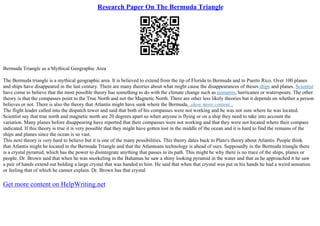 Research Paper On The Bermuda Triangle
Bermuda Triangle as a Mythical Geographic Area
The Bermuda triangle is a mythical geographic area. It is believed to extend from the tip of Florida to Bermuda and to Puerto Rico. Over 100 planes
and ships have disappeared in the last century. There are many theories about what might cause the disappearances of theses ships and planes. Scientist
have come to believe that the most possible theory has something to do with the climate change such as tsunamis, hurricanes or waterspouts. The other
theory is that the compasses point to the True North and not the Magnetic North. There are other less likely theories but it depends on whether a person
believes or not. There is also the theory that Atlantis might have sunk where the Bermuda...show more content...
The flight leader called into the dispatch tower and said that both of his compasses were not working and he was not sure where he was located.
Scientist say that true north and magnetic north are 20 degrees apart so when anyone is flying or on a ship they need to take into account the
variation. Many planes before disappearing have reported that their compasses were not working and that they were not located where their compass
indicated. If this theory is true it is very possible that they might have gotten lost in the middle of the ocean and it is hard to find the remains of the
ships and planes since the ocean is so vast.
This next theory is very hard to believe but it is one of the many possibilities. This theory dates back to Plato's theory about Atlantis. People think
that Atlantis might be located in the Bermuda Triangle and that the Atlanteans technology is ahead of ours. Supposedly in the Bermuda triangle there
is a crystal pyramid, which has the power to disintegrate anything that passes in its path. This might be why there is no trace of the ships, planes or
people. Dr. Brown said that when he was snorkeling in the Bahamas he saw a shiny looking pyramid in the water and that as he approached it he saw
a pair of hands extend out holding a large crystal that was handed to him. He said that when that crystal was put in his hands he had a weird sensation
or feeling that of which he cannot explain. Dr. Brown has that crystal
Get more content on HelpWriting.net
 