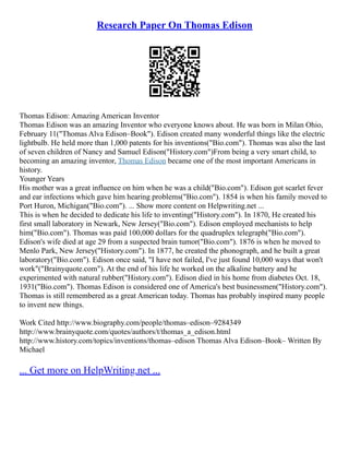 Research Paper On Thomas Edison
Thomas Edison: Amazing American Inventor
Thomas Edison was an amazing Inventor who everyone knows about. He was born in Milan Ohio,
February 11("Thomas Alva Edison–Book"). Edison created many wonderful things like the electric
lightbulb. He held more than 1,000 patents for his inventions("Bio.com"). Thomas was also the last
of seven children of Nancy and Samuel Edison("History.com")From being a very smart child, to
becoming an amazing inventor, Thomas Edison became one of the most important Americans in
history.
Younger Years
His mother was a great influence on him when he was a child("Bio.com"). Edison got scarlet fever
and ear infections which gave him hearing problems("Bio.com"). 1854 is when his family moved to
Port Huron, Michigan("Bio.com"). ... Show more content on Helpwriting.net ...
This is when he decided to dedicate his life to inventing("History.com"). In 1870, He created his
first small laboratory in Newark, New Jersey("Bio.com"). Edison employed mechanists to help
him("Bio.com"). Thomas was paid 100,000 dollars for the quadruplex telegraph("Bio.com").
Edison's wife died at age 29 from a suspected brain tumor("Bio.com"). 1876 is when he moved to
Menlo Park, New Jersey("History.com"). In 1877, he created the phonograph, and he built a great
laboratory("Bio.com"). Edison once said, "I have not failed, I've just found 10,000 ways that won't
work"("Brainyquote.com"). At the end of his life he worked on the alkaline battery and he
experimented with natural rubber("History.com"). Edison died in his home from diabetes Oct. 18,
1931("Bio.com"). Thomas Edison is considered one of America's best businessmen("History.com").
Thomas is still remembered as a great American today. Thomas has probably inspired many people
to invent new things.
Work Cited http://www.biography.com/people/thomas–edison–9284349
http://www.brainyquote.com/quotes/authors/t/thomas_a_edison.html
http://www.history.com/topics/inventions/thomas–edison Thomas Alva Edison–Book– Written By
Michael
... Get more on HelpWriting.net ...
 