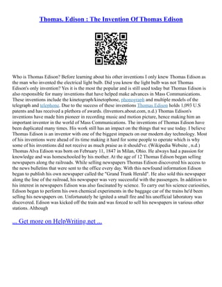 Thomas. Edison : The Invention Of Thomas Edison
Who is Thomas Edison? Before learning about his other inventions I only knew Thomas Edison as
the man who invented the electrical light bulb. Did you know the light bulb was not Thomas
Edison's only invention? Yes it is the most the popular and is still used today but Thomas Edison is
also responsible for many inventions that have helped make advances in Mass Communications.
These inventions include the kinetograph/kinetophone, phonograph and multiple models of the
telegraph and telephone. Due to the success of these inventions Thomas Edison holds 1,093 U.S
patents and has received a plethora of awards. (Inventors.about.com, n.d.) Thomas Edison's
inventions have made him pioneer in recording music and motion picture, hence making him an
important inventor in the world of Mass Communications. The inventions of Thomas Edison have
been duplicated many times. His work still has an impact on the things that we use today. I believe
Thomas Edison is an inventor with one of the biggest impacts on our modern day technology. Most
of his inventions were ahead of its time making it hard for some people to operate which is why
some of his inventions did not receive as much praise as it should've. (Wikipedia Website , n.d.)
Thomas Alva Edison was born on February 11, 1847 in Milan, Ohio. He always had a passion for
knowledge and was homeschooled by his mother. At the age of 12 Thomas Edison began selling
newspapers along the railroads. While selling newspapers Thomas Edison discovered his access to
the news bulletins that were sent to the office every day. With this newfound information Edison
began to publish his own newspaper called the "Grand Trunk Herald". He also sold this newspaper
along the line of the railroad, his newspaper was very successful with the passengers. In addition to
his interest in newspapers Edison was also fascinated by science. To carry out his science curiosities,
Edison began to perform his own chemical experiments in the baggage car of the trains he'd been
selling his newspapers on. Unfortunately he ignited a small fire and his unofficial laboratory was
discovered. Edison was kicked off the train and was forced to sell his newspapers in various other
stations. Although
... Get more on HelpWriting.net ...
 
