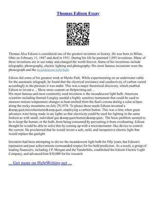 Thomas Edison Essay
Thomas Alva Edison is considered one of the greatest inventors in history. He was born in Milan,
Ohio on February 11, 1847 and died in 1931. During his life he patented 1,093 inventions. Many of
these inventions are in use today and changed the world forever. Some of his inventions include
telegraphy, phonography, electric lighting and photography. His most famous inventions were the
phonograph and the incandescent light bulb.
Edison did some of his greatest work at Menlo Park. While experimenting on an underwater cable
for the automatic telegraph, he found that the electrical resistance and conductivity of carbon varied
accordingly to the pressure it was under. This was a major theoretical discovery, which enabled
Edison to invent a ... Show more content on Helpwriting.net ...
His most famous and most commonly used invention is the incandescent light bulb. American
scientists including Samuel Langley needed a highly sensitive instrument that could be used to
measure minute temperature changes in heat emitted from the Sun's corona during a solar eclipse
along the rocky mountains on July 29,1878. To please those needs Edison invented a
&amp;quot;microtasimeter&amp;quot; employing a carbon button. This was a time when great
advances were being made in arc lights so that electricity could be used for lighting in the same
fashion as with small, individual gas &amp;quot;burners&amp;quot;. The basic problem seemed to
be to keep the burner, or the bulb, from being consumed by preventing it from overheating. Edison
thought he would be able to solve this by coming up with a microtasimeter–like device to control
the current. He proclaimed that he would invent a safe, mild, and inexpensive electric light that
would replace the gaslight.
Inventors had been attempting to devise the incandescent light bulb for fifty years, but Edison's
reputation and past achievements commanded respect for his bold prediction. As a result, a group of
leading financiers, including J.P. Morgan and the Vanderbilts, established the Edison Electric Light
Company, and advanced him $30,000 for his research
... Get more on HelpWriting.net ...
 