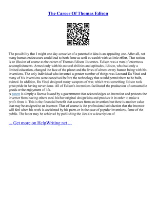 The Career Of Thomas Edison
The possibility that I might one day conceive of a patentable idea is an appealing one. After all, not
many human endeavours could lead to both fame as well as wealth with so little effort. That notion
is an illusion of course as the career of Thomas Edison illustrates. Edison was a man of enormous
accomplishments. Armed only with his natural abilities and aptitudes, Edison, who had only a
limited education, changed the face of the planet and the lives of almost every human being with his
inventions. The only individual who invented a greater number of things was Leonard Da Vinci and
many of his inventions were conceived before the technology that would permit them to be built,
existed. In addition, Da Vinci designed many weapons of war, which was something Edison took
great pride in having never done. All of Edison's inventions facilitated the production of consumable
goods or the enjoyment of life.
A patent is simply a license issued by a government that acknowledges an invention and protects the
inventor from having others steal his/her original design/idea and produce it in order to make a
profit from it. This is the financial benefit that accrues from an invention but there is another value
that may be assigned to an inventor. That of course is the professional satisfaction that the inventor
will feel when his work is acclaimed by his peers or in the case of popular inventions, fame of the
public. The latter may be achieved by publishing the idea (or a description of
... Get more on HelpWriting.net ...
 