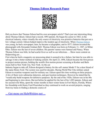 Thomas Edison Research Paper
Did you know that Thomas Edison had his own newspaper article? That's just one interesting thing
about Thomas Edison. Edison had a record, 1093 patents. He began his career in 1863, in the
electrical industry, when virtually the only source of electricity was primitive batteries that put out a
low voltage current. Edison helped improve the modern age of electricity. When Thomas Edison
was young, he had a newspaper; later, he became a telegrapher, and in 1877, Edison invented the
phonograph with Alexander Graham Bell. Thomas Edison was born on February 11, 1847, in Milan
Ohio. Edison was the last of seven children. His parents' names were Samuel and Nancy. When
Thomas Edison was little, he had scarlet fever as well as ear infections. ... Show more content on
Helpwriting.net ...
First when he built a magnetic ore processing plant it seemed to be a failure, but later he was able to
salvage it into a better method of making cement. On April 23, 1896, Edison became the first person
to project motion picture, holding the world's first motion picture screening at Kosher and Bails
music hall in New York City, New York. As the car
Industry began to take off, Edison designed a battery for the self–starter Model T for a dear friend of
the name Henry Ford. The system was used for decades. During World War I the military asked
Edison to examine weapons used for military use. Edison spent this time working on three projects.
A few of them were submarine detectors, and gun location techniques. However he stated that he
"would only build weapons for defensive purposes. By the end of the 1920s, Edison was in his 80s
and beginning to slow down. But not before he applied for the last of his 1,093 patents. Edison and
his second wife Mina, spent the winter months in their winter home in Fort Myers, Florida, Where
his friendship with Henry Ford Flourished as they continued to work on several projects, ranging
from toy trains to finding a domestic source of
... Get more on HelpWriting.net ...
 