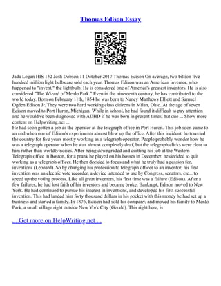 Thomas Edison Essay
Jada Logan HIS 132 Josh Dobson 11 October 2017 Thomas Edison On average, two billion five
hundred million light bulbs are sold each year. Thomas Edison was an American inventor, who
happened to "invent," the lightbulb. He is considered one of America's greatest inventors. He is also
considered "The Wizard of Menlo Park." Even in the nineteenth century, he has contributed to the
world today. Born on February 11th, 1854 he was born to Nancy Matthews Elliott and Samuel
Ogden Edison Jr. They were two hard working class citizens in Milan, Ohio. At the age of seven
Edison moved to Port Huron, Michigan. While in school, he had found it difficult to pay attention
and he would've been diagnosed with ADHD if he was born in present times, but due ... Show more
content on Helpwriting.net ...
He had soon gotten a job as the operator at the telegraph office in Port Huron. This job soon came to
an end when one of Edison's experiments almost blew up the office. After this incident, he traveled
the country for five years mostly working as a telegraph operator. People probably wonder how he
was a telegraph operator when he was almost completely deaf, but the telegraph clicks were clear to
him rather than worldly noises. After being downgraded and quitting his job at the Western
Telegraph office in Boston, for a prank he played on his bosses in December, he decided to quit
working as a telegraph officer. He then decided to focus and what he truly had a passion for,
inventions (Leonard). So by changing his profession to telegraph officer to an inventor, his first
invention was an electric vote recorder, a device intended to use by Congress, senators, etc... to
speed up the voting process. Like all great inventors, his first time was a failure (Edison). After a
few failures, he had lost faith of his investors and became broke. Bankrupt, Edison moved to New
York. He had continued to pursue his interest in inventions, and developed his first successful
invention. This had landed him forty thousand dollars in his pocket with this money he had set up a
business and started a family. In 1876, Edison had sold his company, and moved his family to Menlo
Park, a small village right outside New York City (Gerald). This right here, is
... Get more on HelpWriting.net ...
 