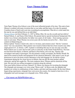 Essay Thomas Edison
Term Paper Thomas Alva Edison is one of the most influential people of his time. This native born
Ohioan is credited with many invention that we use today and that many of us take for granted.
Countless hours of hard work went into everything he accomplished. That drive is what made him
the man he was and defined him as an individual.
Thomas Edison was born February 11, 1847 in Milan, Ohio. He was the seventh and last child of
Samuel Edison, Jr. and Nancy Elliot Edison. His parents had no special mechanical background. His
mother was a former schoolteacher; his father was a jack–of–all–trades – from running a grocery
store to real estate. When Thomas was seven years old, his family moved to Port ... Show more
content on Helpwriting.net ...
Edison replied, "Genius is hard work, stick–to–itiveness, and common sense". But his "common
sense" was very uncommon. More patents were issued to Edison than have been issued to any other
single person in U. S. history: 1,093. A patent is something that says no one can copy your idea.
When Edison was 12 years old, he took a job as a train boy on the Grand Trunk Railway. The train
traveled from Port Huron, to Detroit, and back to Port Huron, all in one day. Thomas sold
newspapers and candy to passengers. He also printed a weekly newspaper, the Weekly Herald. He
spent all he earned on books and equipment for his chemical laboratory. After about a year, he got
permission to move his home science laboratory to the train baggage car. He did his science
experiments during the five–hour layover in Detroit. But one day the train lurched, spilled
chemicals, and the lab caught fire. The train conductor threw Thomas and his chemicals off the
train. His next job was selling newspapers at stations along the railroad.
Nine years before Edison was born, Samuel F. B. Morse was famous for inventing the telegraph.
The telegraph sent messages over wires using "Morse code". In Morse code, the alphabet and
numbers are written in combinations of dots, dashes, and short and long sounds. By the time Edison
began doing experiments, telegraph lines went across the country. He wanted to learn how to be a
telegrapher and send messages over telegraph wires. While selling
... Get more on HelpWriting.net ...
 