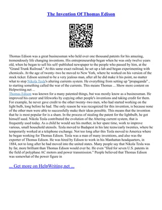 The Invention Of Thomas Edison
Thomas Edison was a great businessman who held over one thousand patents for his amazing,
tremendously life changing inventions. His entrepreneurship began when he was only twelve years
old, when he began to sell his self–published newspaper to the people who passed by him, at the
"Grand Trunk Railroad." At this same exact railroad, he set up a lab and began experimenting with
chemicals. At the age of twenty–two he moved to New York, where he worked on his version of the
stock ticker. Edison seemed to be a very jealous man, after all he did make it his point, no matter
what to stop Nikola Tesla's altering currents system. He everything from setting up "propaganda" ,
to starting something called the war of the currents. This means Thomas ... Show more content on
Helpwriting.net ...
Thomas Edison was known for a many patented things, but was mostly know as a businessman. He
improved his career and lifeworks by copying other people's inventions and taking credit for them.
For example, he never gave credit to the other twenty–two men, who had started working on the
light bulb, long before he had. The only reason he was recognized for this invention, is because none
of the other men were able to successfully make their ideas possible. This means that the invention
that he is most popular for is a sham. In the process of stealing the patent for the lightbulb, he got
himself sued. Nikola Tesla contributed the evolution of the Altering current system, that is
frequently used today. As a child he would see his mother, in her spare time, work to improve
various, small household utensils. Tesla moved to Budapest in his late teens/early twenties, where he
temporarily worked at a telephone exchange. Not too long after this Tesla moved to America where
he began working for Thomas Edison. Tesla was a man of many inventions, and also was the
exporter of Thomas Edison. He was hired by Edison to work in his Manhattan headquarters, in
1884, not to long after he had moved into the united states. Many people say that Nikola Tesla was
by far, more brilliant than Thomas Edison would ever be. He even "filed for seven U.S. patents in
the field of polyphase AC motors and power transmission." People believed that Thomas Edison
was somewhat of the power figure in
... Get more on HelpWriting.net ...
 