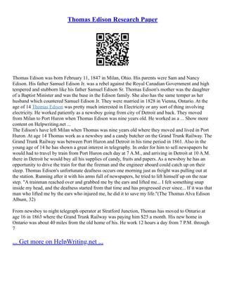 Thomas Edison Research Paper
Thomas Edison was born February 11, 1847 in Milan, Ohio. His parents were Sam and Nancy
Edison. His father Samuel Edison Jr. was a rebel against the Royal Canadian Government and high
tempered and stubborn like his father Samuel Edison Sr. Thomas Edison's mother was the daughter
of a Baptist Minister and was the base in the Edison family. She also has the same temper as her
husband which countered Samuel Edison Jr. They were married in 1828 in Vienna, Ontario. At the
age of 14 Thomas Edison was pretty much interested in Electricity or any sort of thing involving
electricity. He worked patiently as a newsboy going from city of Detroit and back. They moved
from Milan to Port Huron when Thomas Edison was nine years old. He worked as a ... Show more
content on Helpwriting.net ...
The Edison's have left Milan when Thomas was nine years old where they moved and lived in Port
Huron. At age 14 Thomas work as a newsboy and a candy butcher on the Grand Trunk Railway. The
Grand Trunk Railway was between Port Huron and Detroit in his time period in 1861. Also in the
young age of 14 he has shown a great interest in telegraphy. In order for him to sell newspapers he
would had to travel by train from Port Huron each day at 7 A.M., and arriving in Detroit at 10 A.M.
there in Detroit he would buy all his supplies of candy, fruits and papers. As a newsboy he has an
opportunity to drive the train for that the fireman and the engineer aboard could catch up on their
sleep. Thomas Edison's unfortunate deafness occurs one morning just as freight was pulling out at
the station. Running after it with his arms full of newspapers, he tried to lift himself up on the rear
step. "A trainman reached over and grabbed me by the ears and lifted me... I felt something snap
inside my head, and the deafness started from that time and has progressed ever since... If it was that
man who lifted me by the ears who injured me, he did it to save my life."(The Thomas Alva Edison
Album, 32)
From newsboy to night telegraph operator at Stratford Junction, Thomas has moved to Ontario at
age 16 in 1863 where the Grand Trunk Railway was paying him $25 a month. His new home in
Ontario was about 40 miles from the old home of his. He work 12 hours a day from 7 P.M. through
7
... Get more on HelpWriting.net ...
 