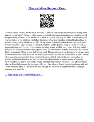 Thomas Edison Research Paper
Thomas Edison Thomas Alva Edison once said "Genius is one percent inspiration and ninety–nine
percent perspiration." Edison is often known as not only the greatest American inventor but one of
the greatest inventors to in the whole world. He was born on February 11, 1847 in Milan Ohio, and
was the last of seven children. His father, Samuel, worked as a Canadian political firebrand and his
mother, Nancy, was a school teacher. His family moved from Ohio to Port Huron, Michigan when
Edison was only 7 years old due to financial problems and his parents being in search of work. As
expected at that age, Thomas Edison began attending school just like every other little boy and girl,
however his experience in the school system was a lot different and ended a lot quicker. His teacher
highly considered Edison to be a dull/boring pupil, Thomas showed great disinterest in subjects such
as mathematics and often asked far too many questions in class that his teacher liked to hear. Shortly
after spending approximately three months in his new school, Edison's teacher approached his
mother and informed her that he truly believed that Thomas Edison was incapable of learning.
Following that incident it was said he briefly attended other schools but most of his education took
place at home being taught by his mother. His very first job was that of a candy butcher on a Grand
Trunk Railroad. Then at 15 Edison traveled through the Midwest and apprenticed to a telegraph
operator, and spent the
... Get more on HelpWriting.net ...
 