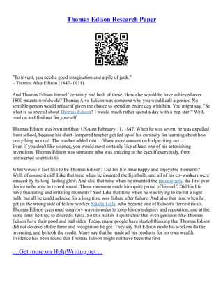 Thomas Edison Research Paper
"To invent, you need a good imagination and a pile of junk."
– Thomas Alva Edison (1847–1931)
And Thomas Edison himself certainly had both of these. How else would he have achieved over
1800 patents worldwide? Thomas Alva Edison was someone who you would call a genius. No
sensible person would refuse if given the choice to spend an entire day with him. You might say, "So
what is so special about Thomas Edison? I would much rather spend a day with a pop star!" Well,
read on and find out for yourself.
Thomas Edison was born in Ohio, USA on February 11, 1847. When he was seven, he was expelled
from school, because his short–tempered teacher got fed up of his curiosity for learning about how
everything worked. The teacher added that ... Show more content on Helpwriting.net ...
Even if you don't like science, you would most certainly like at least one of his astonishing
inventions. Thomas Edison was someone who was amazing in the eyes if everybody, from
introverted scientists to
What would it feel like to be Thomas Edison? Did his life have happy and enjoyable moments?
Well, of course it did! Like that time when he invented the lightbulb, and all of his co–workers were
amazed by its long–lasting glow. And also that time when he invented the phonograph, the first ever
device to be able to record sound. Those moments made him quite proud of himself. Did his life
have frustrating and irritating moments? Yes! Like that time when he was trying to invent a light
bulb, but all he could achieve for a long time was failure after failure. And also that time when he
got on the wrong side of fellow worker Nikola Tesla, who became one of Edison's fiercest rivals.
Thomas Edison even used unsavory ways in order to keep his own dignity and reputation, and at the
same time, he tried to discredit Tesla. So this makes it quite clear that even geniuses like Thomas
Edison have their good and bad sides. Today, many people have started thinking that Thomas Edison
did not deserve all the fame and recognition he got. They say that Edison made his workers do the
inventing, and he took the credit. Many say that he made all his products for his own wealth.
Evidence has been found that Thomas Edison might not have been the first
... Get more on HelpWriting.net ...
 
