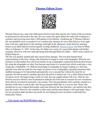 Thomas Edison Essay
Thomas Edison was a man who influenced America more than anyone else. Some of the inventions
he pioneered are still used to this day. He was a man who spent almost his entire life working as a
scientist, and receiving more than 1,200 patents in his lifetime. (Anderson pg.7) Thomas Edison's
life was probably twice as productive as a modern day chemist, he was a firm believer of an eight
hour work day, eight hours in the morning, and eight in the afternoon. Aside from his amazing
history as an adult Edison lived an equally exciting childhood. Thomas Edison was born in Milan
Ohio on February 11, 1847. At the time, his father was owner of a successful shingle and lumber
company. However with new railroads being built through Milan his father ... Show more content on
Helpwriting.net ...
The fire was quickly spotted and only caused minor damage. Tom was then banned from
experimenting on the train. Along with chemistry he began to work with telegraphy. When he was
fourteen, he and another boy who lived nearby set up a telegraphic connection between their houses.
By using the telegrapher so often Tom became equivalent to a second class which could earn a very
steady pay. (Vanderbilt, 17). With his knowledge in telegraphy he began working as a full time
operator soon after he made his first major invention it was a telegraphic repeating instrument that
enabled messages to be transmitted automatically over a second line without the need for an
operator. He had invented a machine that does the job he is hired to do. For a while Edison kept this
invention secret. He began using it while at work, but was caught asleep with it on. After he was
fired he moved to Boston, here he planned to dedicate all of his time to research for new inventions.
Soon after he invented an automatic vote counter. Now the presidential votes could be counted in a
fraction of the time it used to take. But the government didn't like it, it was too fast. Those who
decided not to use it argued that people want time between the time that they vote and the time they
hear the results. However, this machine is later used, and the same design is still used today. Since
his last invention didn't produce any profit, he was hoping his next invention would help him
financially. Edison
... Get more on HelpWriting.net ...
 