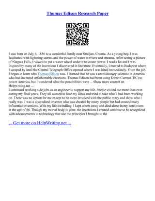 Thomas Edison Research Paper
I was born on July 9, 1856 to a wonderful family near Smiljan, Croatia. As a young boy, I was
fascinated with lightning storms and the power of water in rivers and streams. After seeing a picture
of Niagara Falls, I vowed to put a water wheel under it to create power. I read a lot and I was
inspired by many of the inventions I discovered in literature. Eventually, I moved to Budapest where
I scraped by until the Central Telegraph Office opened where I was hired immediately. From the job,
I began to learn who Thomas Edison was. I learned that he was a revolutionary scientist in America
who had invented unfathomable creations. Thomas Edison had been using Direct Current (DC) to
power America, but I wondered what the possibilities were ... Show more content on
Helpwriting.net ...
I continued working side jobs as an engineer to support my life. People visited me more than ever
during my final years. They all wanted to hear my ideas and tried to take what I had been working
on. There was no option for me except to be more involved with the public to try and show who I
really was. I was a discredited inventor who was cheated by many people but had created many
influential inventions. With my life dwindling, I kept others away and died alone in my hotel room
at the age of 86. Though my mortal body is gone, the inventions I created continue to be recognized
with advancements in technology that use the principles I brought to the
... Get more on HelpWriting.net ...
 