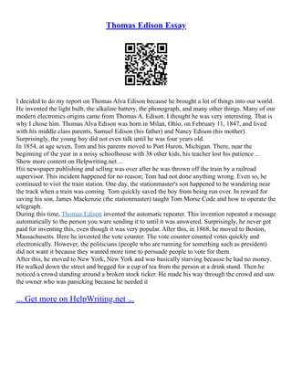 Thomas Edison Essay
I decided to do my report on Thomas Alva Edison because he brought a lot of things into our world.
He invented the light bulb, the alkaline battery, the phonograph, and many other things. Many of our
modern electronics origins came from Thomas A. Edison. I thought he was very interesting. That is
why I chose him. Thomas Alva Edison was born in Milan, Ohio, on February 11, 1847, and lived
with his middle class parents, Samuel Edison (his father) and Nancy Edison (his mother).
Surprisingly, the young boy did not even talk until he was four years old.
In 1854, at age seven, Tom and his parents moved to Port Huron, Michigan. There, near the
beginning of the year in a noisy schoolhouse with 38 other kids, his teacher lost his patience ...
Show more content on Helpwriting.net ...
His newspaper publishing and selling was over after he was thrown off the train by a railroad
supervisor. This incident happened for no reason; Tom had not done anything wrong. Even so, he
continued to visit the train station. One day, the stationmaster's son happened to be wandering near
the track when a train was coming. Tom quickly saved the boy from being run over. In reward for
saving his son, James Mackenzie (the stationmaster) taught Tom Morse Code and how to operate the
telegraph.
During this time, Thomas Edison invented the automatic repeater. This invention repeated a message
automatically to the person you ware sending it to until it was answered. Surprisingly, he never got
paid for inventing this, even though it was very popular. After this, in 1868, he moved to Boston,
Massachusetts. Here he invented the vote counter. The vote counter counted votes quickly and
electronically. However, the politicians (people who are running for something such as president)
did not want it because they wanted more time to persuade people to vote for them.
After this, he moved to New York, New York and was basically starving because he had no money.
He walked down the street and begged for a cup of tea from the person at a drink stand. Then he
noticed a crowd standing around a broken stock ticker. He made his way through the crowd and saw
the owner who was panicking because he needed it
... Get more on HelpWriting.net ...
 