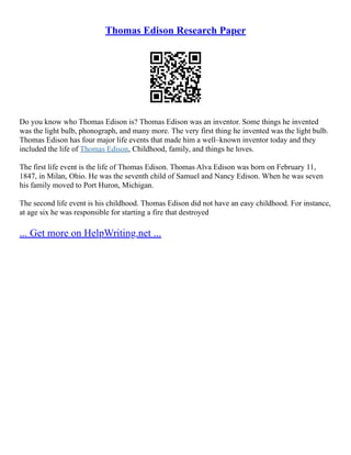 Thomas Edison Research Paper
Do you know who Thomas Edison is? Thomas Edison was an inventor. Some things he invented
was the light bulb, phonograph, and many more. The very first thing he invented was the light bulb.
Thomas Edison has four major life events that made him a well–known inventor today and they
included the life of Thomas Edison, Childhood, family, and things he loves.
The first life event is the life of Thomas Edison. Thomas Alva Edison was born on February 11,
1847, in Milan, Ohio. He was the seventh child of Samuel and Nancy Edison. When he was seven
his family moved to Port Huron, Michigan.
The second life event is his childhood. Thomas Edison did not have an easy childhood. For instance,
at age six he was responsible for starting a fire that destroyed
... Get more on HelpWriting.net ...
 