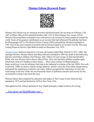 Thomas Edison Research Paper
Thomas Alva Edison was an American inventor and businessman. He was born on February 11th
1847 in Milan, Ohio (USA) and died October 18th, 1931 in West Orange, New Jersey (USA).
Thomas Edison had been considered very well known as an inventor by many people all around the
world. Some of his greatest contributions as an inventor that had influenced life globally had been
the Phonograph (1877), The Motion Picture Camera (1892) and publicly introduced globally in
1893. One of the most common inventions that he had developed as an inventor was the The Long
Lasting Practical Electric Light Bulb invented on December 31st, 1879.
Thomas Edison had been married to a 16 year old woman called Mary Stilwell in 1871–1884. The
marriage between Thomas Edison and Mary Stilwell concluded in 1884 (by death of the bride) they
had also raised three children. On February 24th, 1886 at 39 years of age, he had married Mina
Miller who was 20 years old in Akron, Ohio (USA). They also had three children together again
which had a total of 6 children in their family. ... Show more content on Helpwriting.net ...
Some would say it was his influence that lead to the industrial revolution of the late 1800s. His work
in the early 1900s on electric vehicle storage batteries, and his vision for clean urban transportation,
anticipated the importance of electric cars today. Edison recognised the importance of solar and
wind energy in the late 1920s. He envisioned the future of pollution concerns and worries for the
environment to keep it free from the issue.
Thomas Edison had completed his education and studies at The Cooper Union which he had
attended in 1875 and had finished in 1879 in New York, USA.
Throughout his life, Edison operated on four simple principles, taught to him by his loving
... Get more on HelpWriting.net ...
 