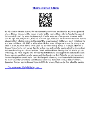 Thomas Edison Edison
So we all know Thomas Edison, but we didn't really know what he did for us. So you ask yourself
who is Thomas Edison, well he was an inventor and he was well known for it. Was he the greatest
inventor of all time? He made the phonograph. Also he made one of the greatest invention and it
was the light bulb, but you ask , How did he invent light. What was his childhood like? what was his
education like? what inventions did he make? Did he get married? Did he have kids? Childhood He
was born on February 11, 1847 in Milan, Ohio. He had seven siblings and he was the youngest out
of all of them, but when he was seven years old his whole family moved to Michigan. He went to
Cooper Union, but he only stayed there for a short time and while he was in school, he dropped out
and started working at a railroad between Detroit and Port Huron. During the Civil war he got into
technology, but when he got a little bit older he started to have hearing problems in both of his ears
from a train accident but when he was an adult he almost went deaf. When he got into technology,
he started to get into electricity in 1869. He always did chemistry experiments in his basement and
his mom would be worried and scared because she would think stuff could go bad down there.
Education Thomas went to Cooper Union in 1854, for school. That was the first school he went to,
... Get more on HelpWriting.net ...
 