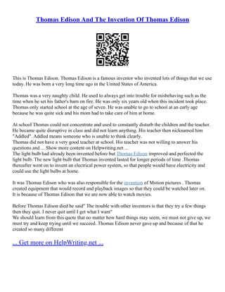 Thomas Edison And The Invention Of Thomas Edison
This is Thomas Edison. Thomas Edison is a famous inventor who invented lots of things that we use
today. He was born a very long time ago in the United States of America.
Thomas was a very naughty child. He used to always get into trouble for misbehaving such as the
time when he set his father's barn on fire. He was only six years old when this incident took place.
Thomas only started school at the age of seven. He was unable to go to school at an early age
because he was quite sick and his mom had to take care of him at home.
At school Thomas could not concentrate and used to constantly disturb the children and the teacher.
He became quite disruptive in class and did not learn anything. His teacher then nicknamed him
"Addled". Addled means someone who is unable to think clearly.
Thomas did not have a very good teacher at school. His teacher was not willing to answer his
questions and ... Show more content on Helpwriting.net ...
The light bulb had already been invented before but Thomas Edison improved and perfected the
light bulb. The new light bulb that Thomas invented lasted for longer periods of time .Thomas
thereafter went on to invent an electrical power system, so that people would have electricity and
could use the light bulbs at home.
It was Thomas Edison who was also responsible for the invention of Motion pictures . Thomas
created equipment that would record and playback images so that they could be watched later on.
It is because of Thomas Edison that we are now able to watch movies.
Before Thomas Edison died he said" The trouble with other inventors is that they try a few things
then they quit. I never quit until I get what I want"
We should learn from this quote that no matter how hard things may seem, we must not give up, we
must try and keep trying until we succeed. Thomas Edison never gave up and because of that he
created so many different
... Get more on HelpWriting.net ...
 