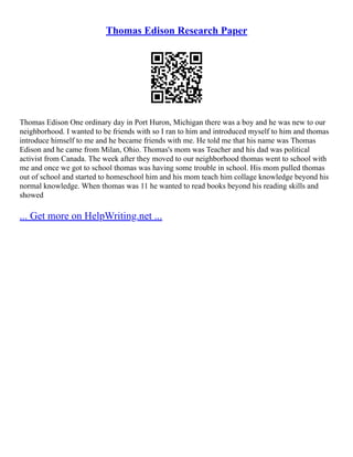 Thomas Edison Research Paper
Thomas Edison One ordinary day in Port Huron, Michigan there was a boy and he was new to our
neighborhood. I wanted to be friends with so I ran to him and introduced myself to him and thomas
introduce himself to me and he became friends with me. He told me that his name was Thomas
Edison and he came from Milan, Ohio. Thomas's mom was Teacher and his dad was political
activist from Canada. The week after they moved to our neighborhood thomas went to school with
me and once we got to school thomas was having some trouble in school. His mom pulled thomas
out of school and started to homeschool him and his mom teach him collage knowledge beyond his
normal knowledge. When thomas was 11 he wanted to read books beyond his reading skills and
showed
... Get more on HelpWriting.net ...
 