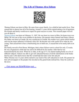 The Life of Thomas Alva Edison
Thomas Edison was born in Ohio. He came from a poor family. As a child he had scarlet fever. That
caused him to almost lose all of his hearing. Around 11 years old he started asking a lot of questions.
His friends and family would never expect his great success to come. This research paper will tell
you all about it.
Thomas Edison was born on February 11, 1847. He was born in a town in Ohio, his home town was
Milan. He was one of the seven children in the house. His parents where Samuel and Nancy Edison.
His father was born in Canada. He was a politician in Canada. His mother was a great school teacher
and was the major influence in Edison's early life. He became sick with scarlet fever when he was
young. That caused him to have a bad hearing loss in both ears, it caused him to be nearly deft as an
adult.
His family moved to Port Huron, Michigan, that's where Edison went to school for only 12 weeks.
He was a hyperactive child and was said to be difficult by his teacher. After that he was
homeschooled by his mom. When he as older, at the age of 11, he started reading books on a lot of
different subjects. Edison was able to get self–educated because of all the information in the books
that he read. Little did he know that this would help him later in his life and job.
When Thomas was 12 years old he started to use much of his self–education to work. His parents let
him sell newspapers to the people who traveled on the grand trunk railroad line. Since he could see
the news
... Get more on HelpWriting.net ...
 
